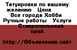 Татуировки,по вашему желанию › Цена ­ 500 - Все города Хобби. Ручные работы » Услуги   . Ставропольский край